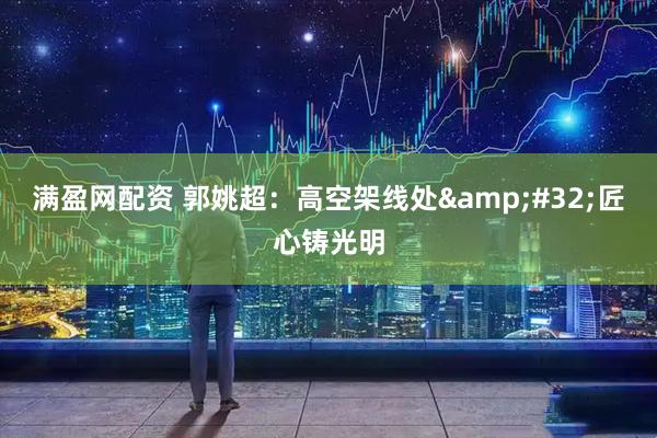 满盈网配资 郭姚超：高空架线处&#32;匠心铸光明