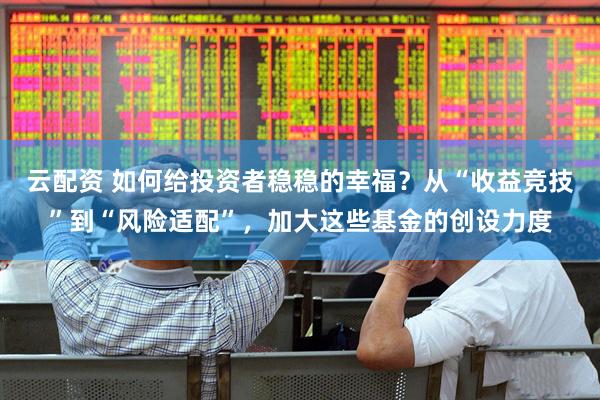 云配资 如何给投资者稳稳的幸福？从“收益竞技”到“风险适配”，加大这些基金的创设力度