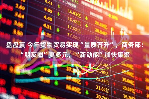 盘盘赢 今年货物贸易实现“量质齐升”，商务部：“朋友圈”更多元，“新动能”加快集聚