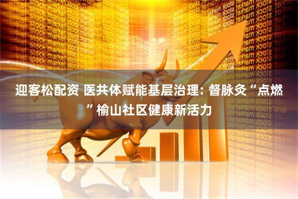 迎客松配资 医共体赋能基层治理: 督脉灸“点燃”榆山社区健康新活力