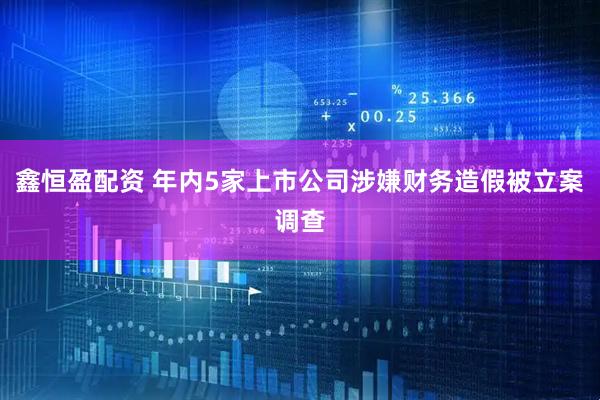 鑫恒盈配资 年内5家上市公司涉嫌财务造假被立案调查