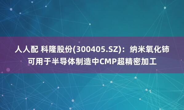 人人配 科隆股份(300405.SZ)：纳米氧化铈可用于半导体制造中CMP超精密加工