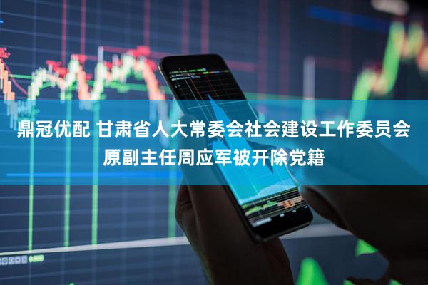 鼎冠优配 甘肃省人大常委会社会建设工作委员会原副主任周应军被开除党籍