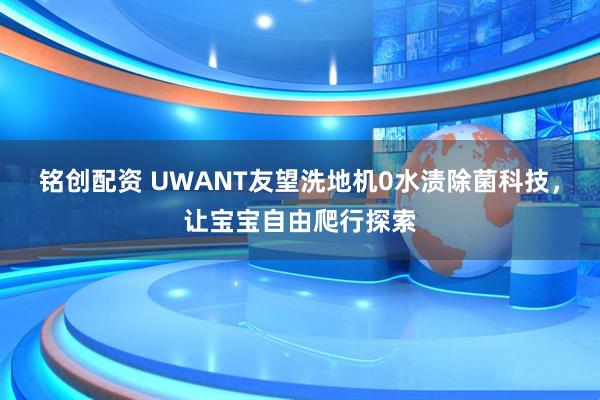 铭创配资 UWANT友望洗地机0水渍除菌科技，让宝宝自由爬行探索