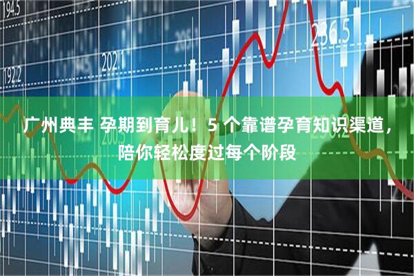 广州典丰 孕期到育儿！5 个靠谱孕育知识渠道，陪你轻松度过每个阶段