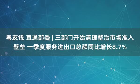 粤友钱 直通部委 | 三部门开始清理整治市场准入壁垒 一季度服务进出口总额同比增长8.7%