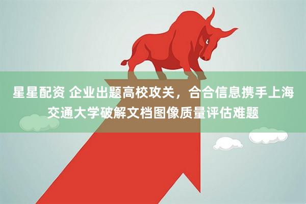 星星配资 企业出题高校攻关，合合信息携手上海交通大学破解文档图像质量评估难题