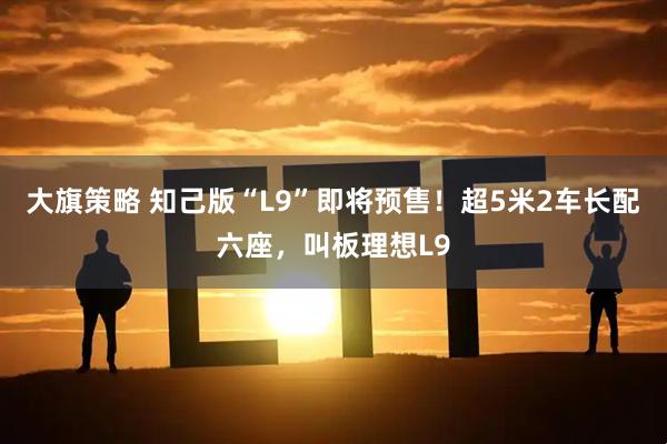大旗策略 知己版“L9”即将预售！超5米2车长配六座，叫板理想L9