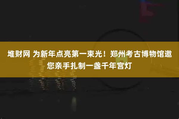 堆财网 为新年点亮第一束光！郑州考古博物馆邀您亲手扎制一盏千年宫灯