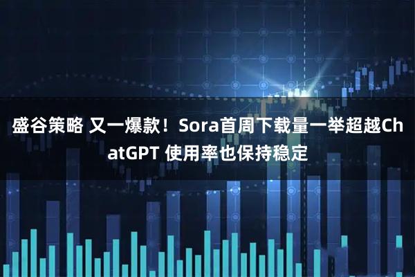 盛谷策略 又一爆款！Sora首周下载量一举超越ChatGPT 使用率也保持稳定